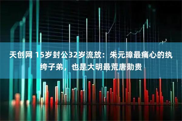天创网 15岁封公32岁流放：朱元璋最痛心的纨绔子弟，也是大明最荒唐勋贵