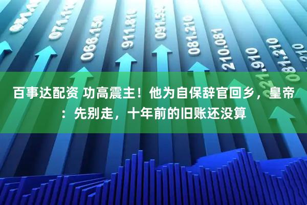 百事达配资 功高震主！他为自保辞官回乡，皇帝：先别走，十年前的旧账还没算