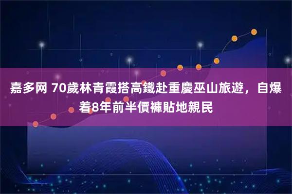 嘉多网 70歲林青霞搭高鐵赴重慶巫山旅遊，自爆着8年前半價褲貼地親民