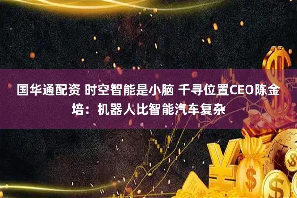 国华通配资 时空智能是小脑 千寻位置CEO陈金培：机器人比智能汽车复杂