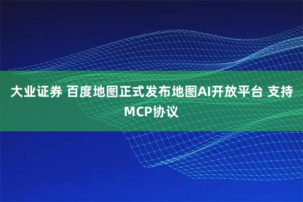 大业证券 百度地图正式发布地图AI开放平台 支持MCP协议