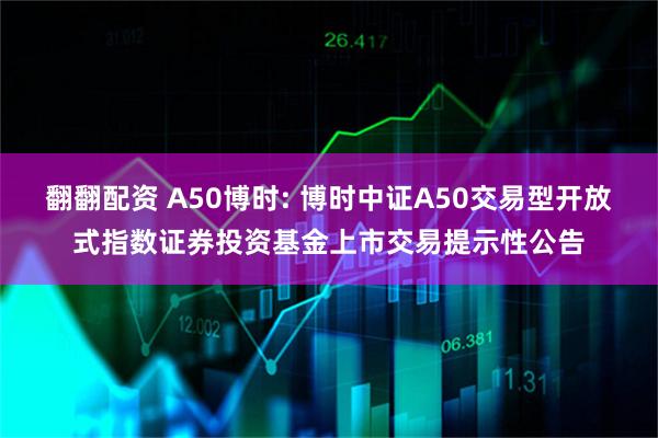 翻翻配资 A50博时: 博时中证A50交易型开放式指数证券投资基金上市交易提示性公告