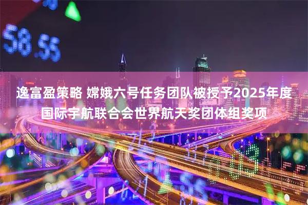 逸富盈策略 嫦娥六号任务团队被授予2025年度国际宇航联合会世界航天奖团体组奖项