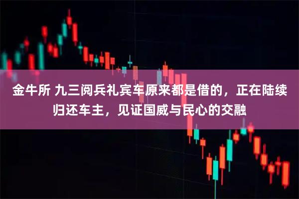 金牛所 九三阅兵礼宾车原来都是借的，正在陆续归还车主，见证国威与民心的交融