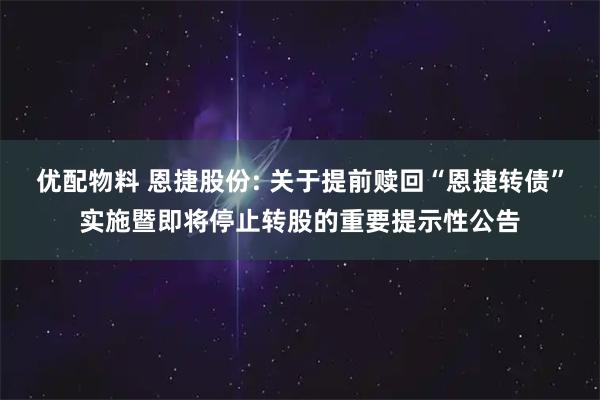 优配物料 恩捷股份: 关于提前赎回“恩捷转债”实施暨即将停止转股的重要提示性公告