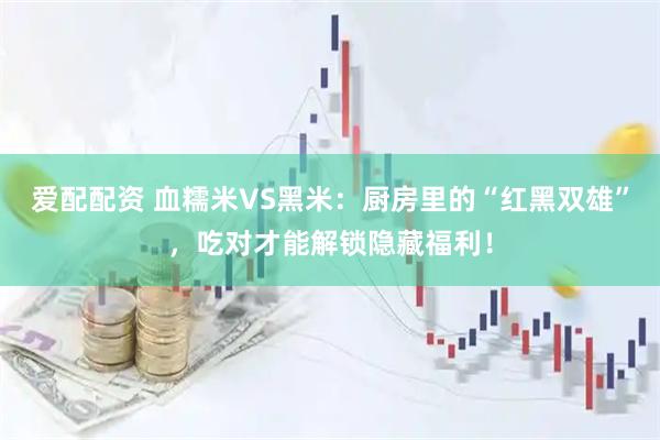 爱配配资 血糯米VS黑米：厨房里的“红黑双雄”，吃对才能解锁隐藏福利！