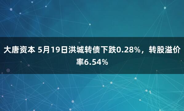 大唐资本 5月19日洪城转债下跌0.28%，转股溢价率6.54%