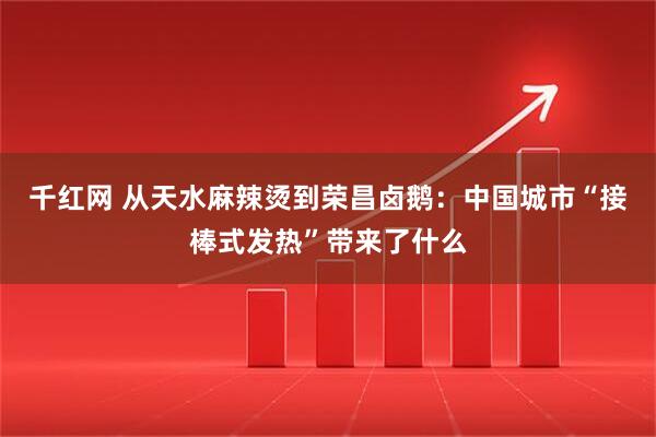 千红网 从天水麻辣烫到荣昌卤鹅：中国城市“接棒式发热”带来了什么