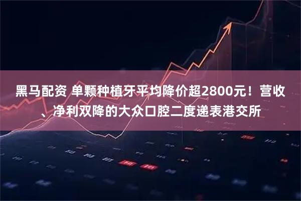 黑马配资 单颗种植牙平均降价超2800元！营收、净利双降的大众口腔二度递表港交所