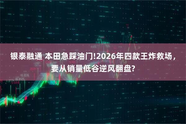 银泰融通 本田急踩油门!2026年四款王炸救场，要从销量低谷逆风翻盘?