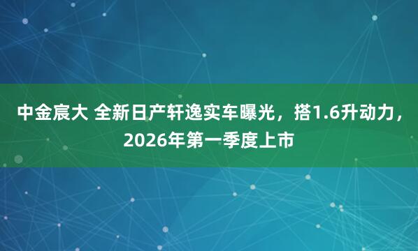中金宸大 全新日产轩逸实车曝光，搭1.6升动力，2026年第一季度上市