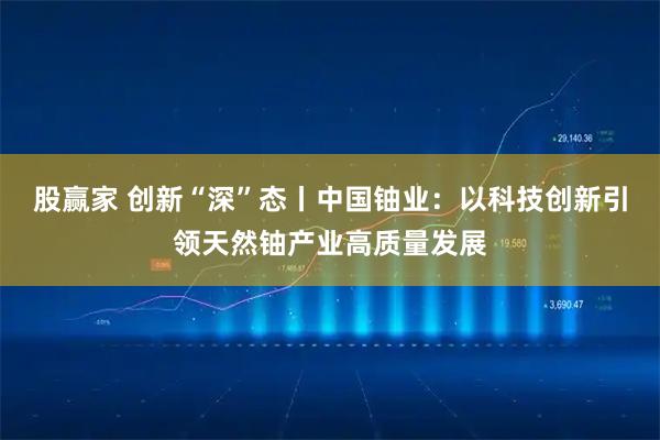 股赢家 创新“深”态丨中国铀业：以科技创新引领天然铀产业高质量发展