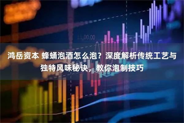 鸿岳资本 蜂蛹泡酒怎么泡？深度解析传统工艺与独特风味秘诀，教你泡制技巧