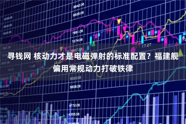 寻钱网 核动力才是电磁弹射的标准配置？福建舰偏用常规动力打破铁律