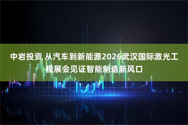 中岩投资 从汽车到新能源2026武汉国际激光工程展会见证智能制造新风口