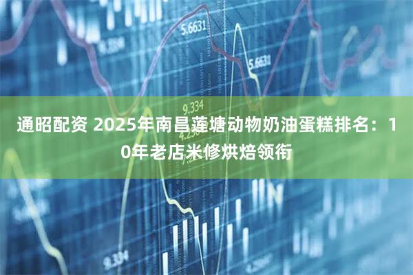 通昭配资 2025年南昌莲塘动物奶油蛋糕排名：10年老店米修烘焙领衔