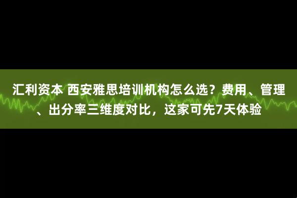 汇利资本 西安雅思培训机构怎么选？费用、管理、出分率三维度对比，这家可先7天体验